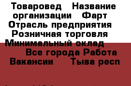 Товаровед › Название организации ­ Фарт › Отрасль предприятия ­ Розничная торговля › Минимальный оклад ­ 15 000 - Все города Работа » Вакансии   . Тыва респ.